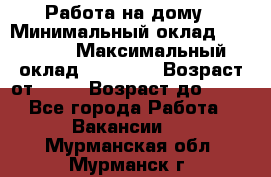 Работа на дому › Минимальный оклад ­ 15 000 › Максимальный оклад ­ 45 000 › Возраст от ­ 18 › Возраст до ­ 50 - Все города Работа » Вакансии   . Мурманская обл.,Мурманск г.